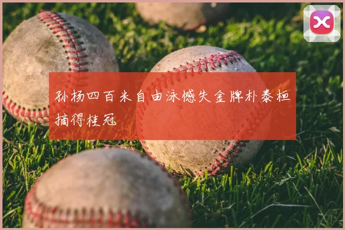 孙杨四百米自由泳憾失金牌朴泰桓摘得桂冠