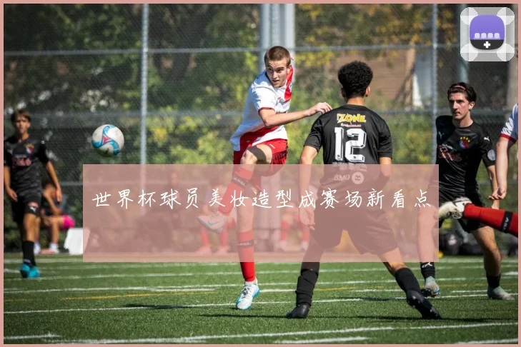 世界杯球员美妆造型成赛场新看点