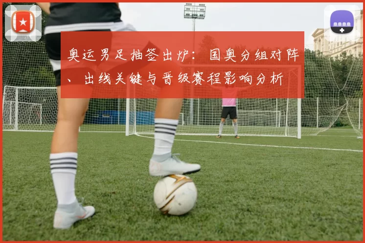 奥运男足抽签出炉：国奥分组对阵、出线关键与晋级赛程影响分析