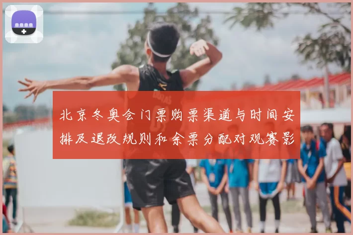北京冬奥会门票购票渠道与时间安排及退改规则和余票分配对观赛影响