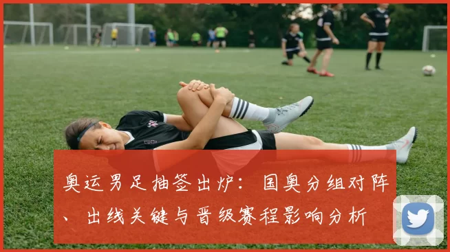 奥运男足抽签出炉：国奥分组对阵、出线关键与晋级赛程影响分析