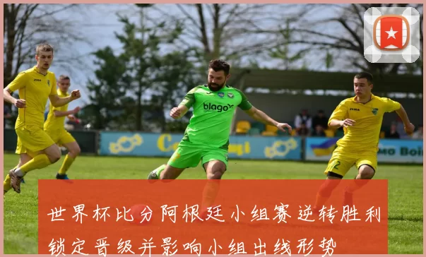 世界杯比分阿根廷小组赛逆转胜利锁定晋级并影响小组出线形势