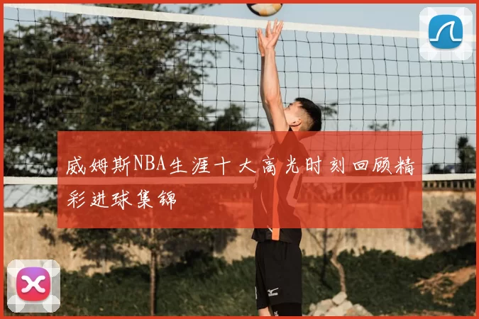 威姆斯NBA生涯十大高光时刻回顾精彩进球集锦