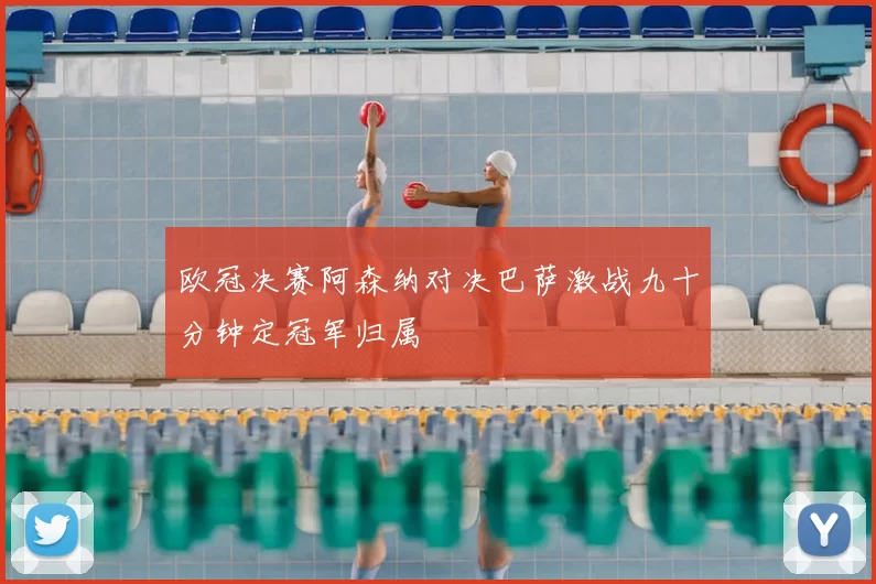 欧冠决赛阿森纳对决巴萨激战九十分钟定冠军归属