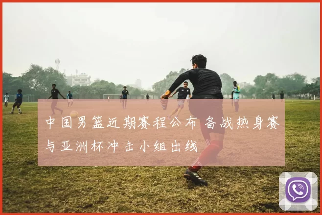 中国男篮近期赛程公布 备战热身赛与亚洲杯冲击小组出线