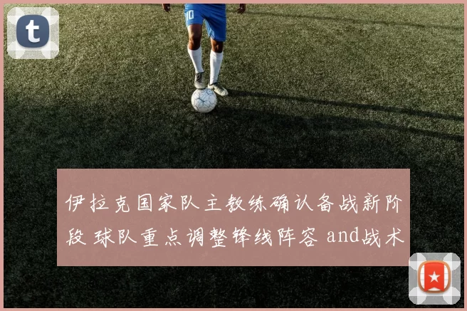 伊拉克国家队主教练确认备战新阶段 球队重点调整锋线阵容 and战术安排