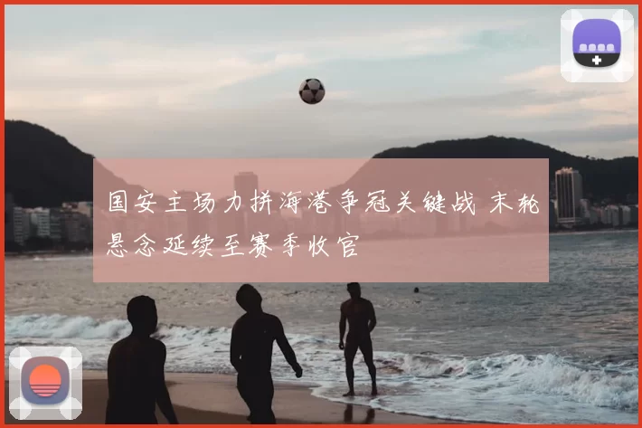 国安主场力拼海港争冠关键战 末轮悬念延续至赛季收官