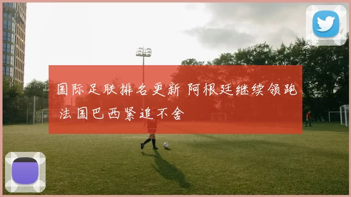 国际足联排名更新 阿根廷继续领跑 法国巴西紧追不舍