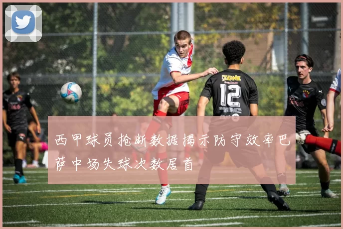 西甲球员抢断数据揭示防守效率巴萨中场失球次数居首