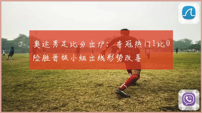 奥运男足比分出炉：夺冠热门1比0险胜晋级小组出线形势改善