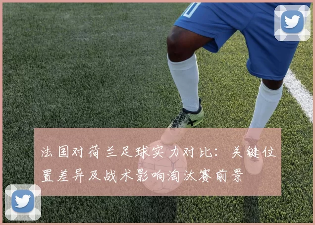 法国对荷兰足球实力对比：关键位置差异及战术影响淘汰赛前景