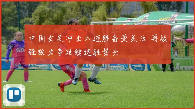 中国女足冲击六连胜备受关注 再战强敌力争延续连胜势头