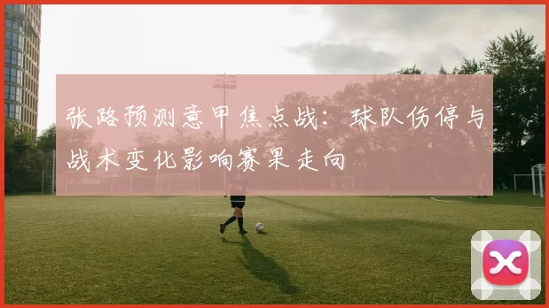 张路预测意甲焦点战：球队伤停与战术变化影响赛果走向
