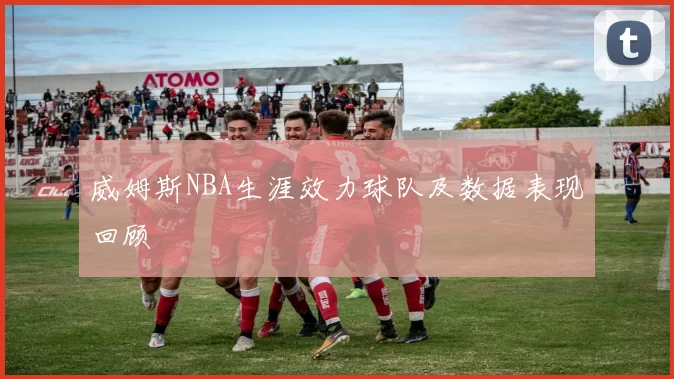 威姆斯NBA生涯效力球队及数据表现回顾