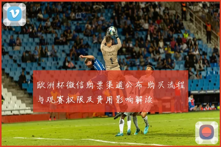 欧洲杯微信购票渠道公布 购买流程与观赛权限及费用影响解读