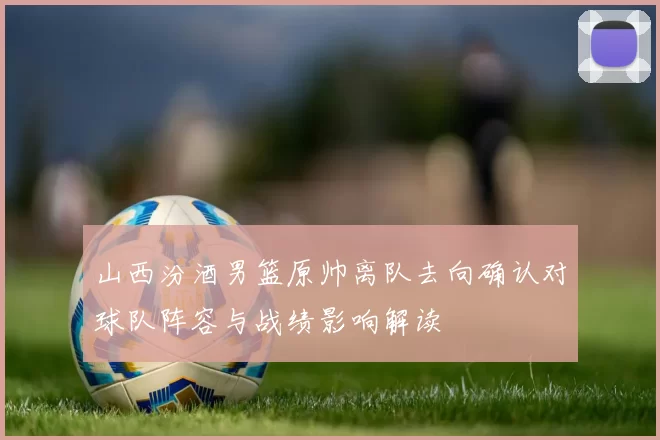 山西汾酒男篮原帅离队去向确认对球队阵容与战绩影响解读