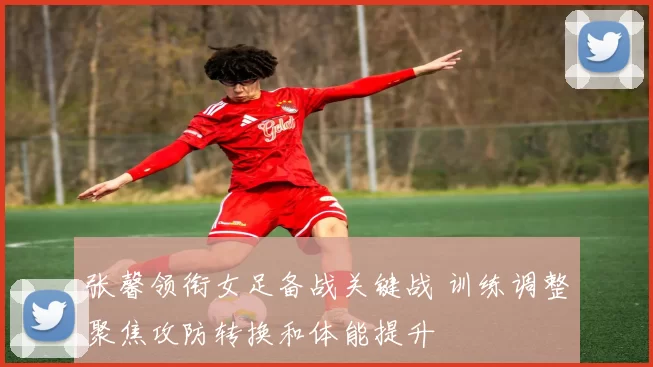 张馨领衔女足备战关键战 训练调整聚焦攻防转换和体能提升