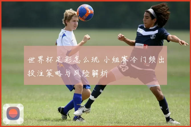 世界杯足彩怎么玩 小组赛冷门频出投注策略与风险解析