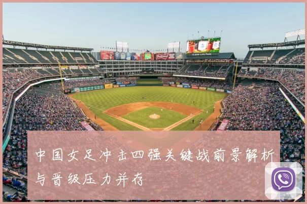 中国女足冲击四强关键战前景解析与晋级压力并存