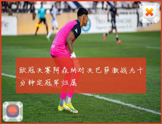 欧冠决赛阿森纳对决巴萨激战九十分钟定冠军归属