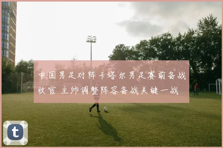 中国男足对阵卡塔尔男足赛前备战收官 主帅调整阵容备战关键一战