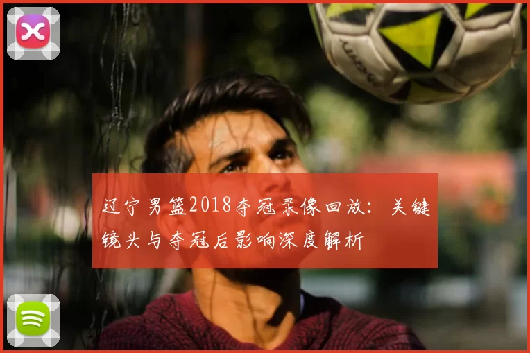 辽宁男篮2018夺冠录像回放：关键镜头与夺冠后影响深度解析