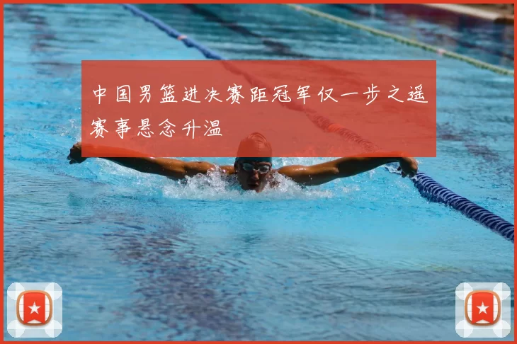 中国男篮进决赛距冠军仅一步之遥赛事悬念升温