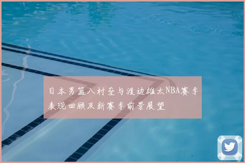 日本男篮八村垒与渡边雄太NBA赛季表现回顾及新赛季前景展望