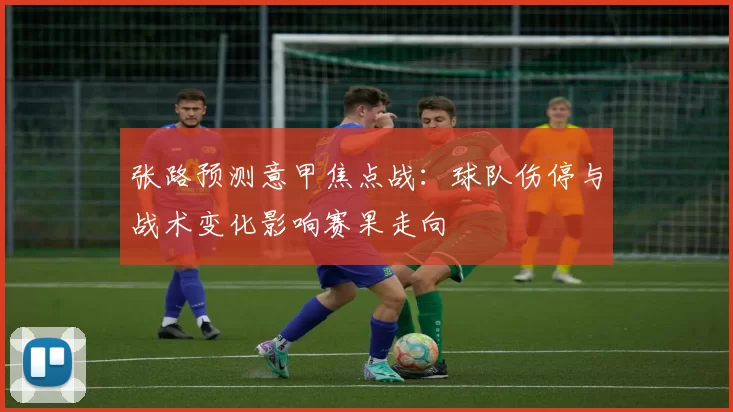 张路预测意甲焦点战：球队伤停与战术变化影响赛果走向