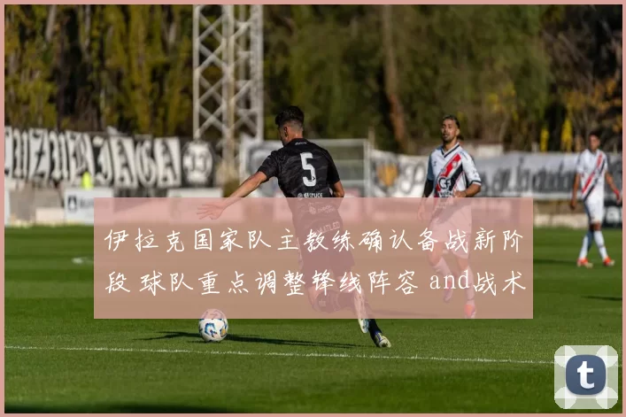 伊拉克国家队主教练确认备战新阶段 球队重点调整锋线阵容 and战术安排