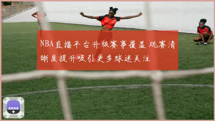 NBA直播平台升级赛事覆盖 观赛清晰度提升吸引更多球迷关注