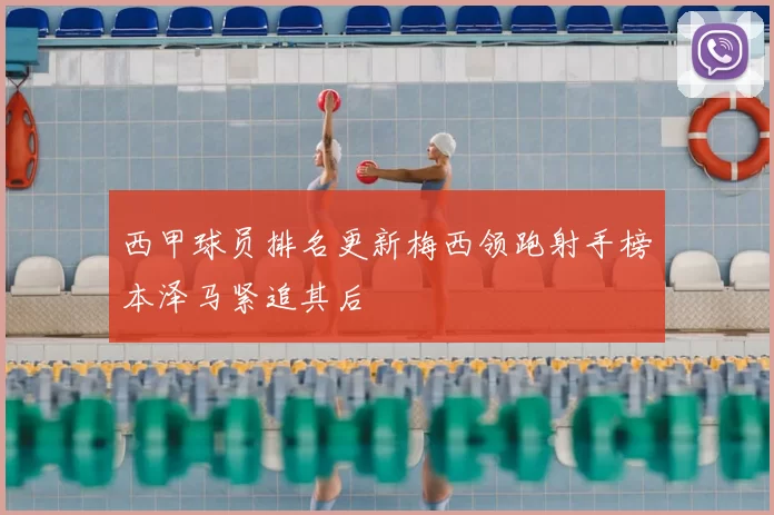 西甲球员排名更新梅西领跑射手榜本泽马紧追其后