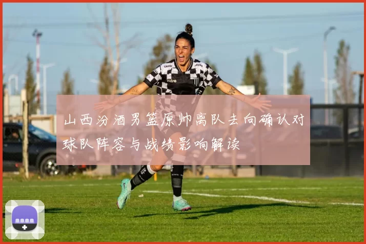 山西汾酒男篮原帅离队去向确认对球队阵容与战绩影响解读