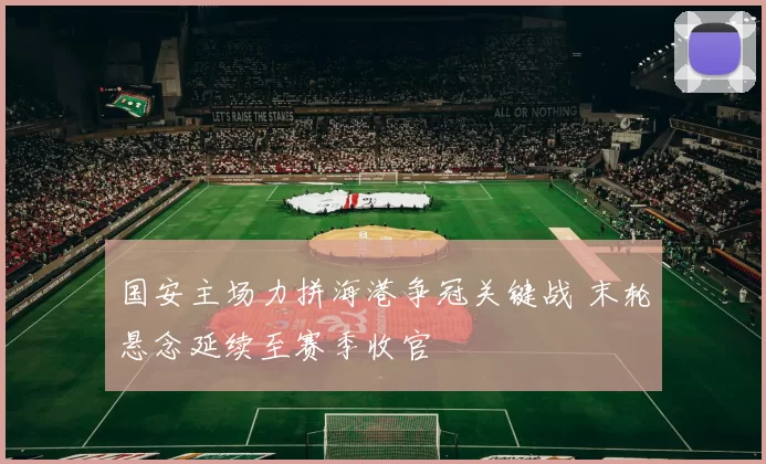 国安主场力拼海港争冠关键战 末轮悬念延续至赛季收官