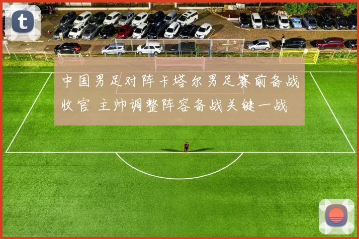 中国男足对阵卡塔尔男足赛前备战收官 主帅调整阵容备战关键一战