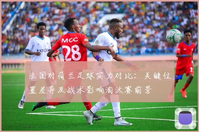 法国对荷兰足球实力对比：关键位置差异及战术影响淘汰赛前景