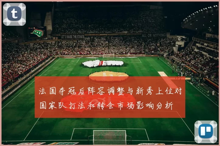 法国夺冠后阵容调整与新秀上位对国家队打法和转会市场影响分析
